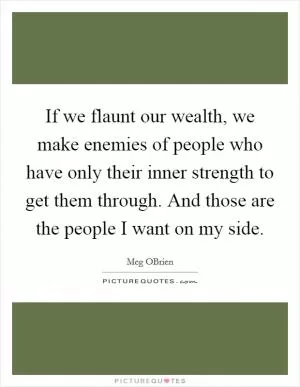 If we flaunt our wealth, we make enemies of people who have only their inner strength to get them through. And those are the people I want on my side Picture Quote #1