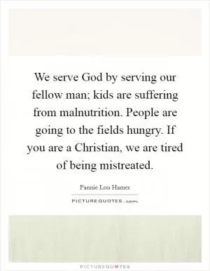 We serve God by serving our fellow man; kids are suffering from malnutrition. People are going to the fields hungry. If you are a Christian, we are tired of being mistreated Picture Quote #1