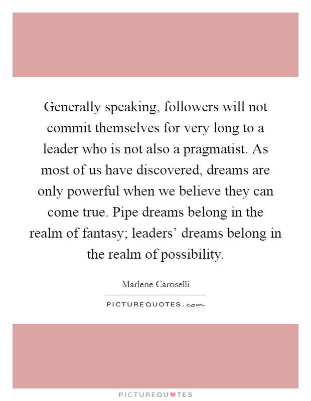 Generally speaking, followers will not commit themselves for very long to a leader who is not also a pragmatist. As most of us have discovered, dreams are only powerful when we believe they can come true. Pipe dreams belong in the realm of fantasy; leaders' dreams belong in the realm of possibility Picture Quote #1