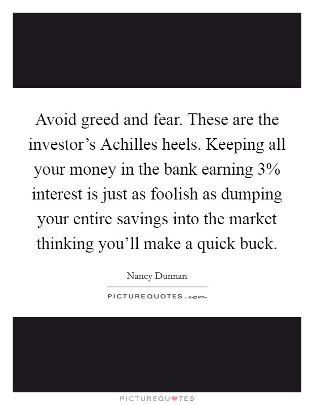 Avoid greed and fear. These are the investor's Achilles heels. Keeping all your money in the bank earning 3% interest is just as foolish as dumping your entire savings into the market thinking you'll make a quick buck Picture Quote #1