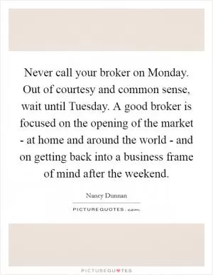 Never call your broker on Monday. Out of courtesy and common sense, wait until Tuesday. A good broker is focused on the opening of the market - at home and around the world - and on getting back into a business frame of mind after the weekend Picture Quote #1