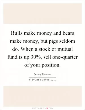 Bulls make money and bears make money, but pigs seldom do. When a stock or mutual fund is up 30%, sell one-quarter of your position Picture Quote #1