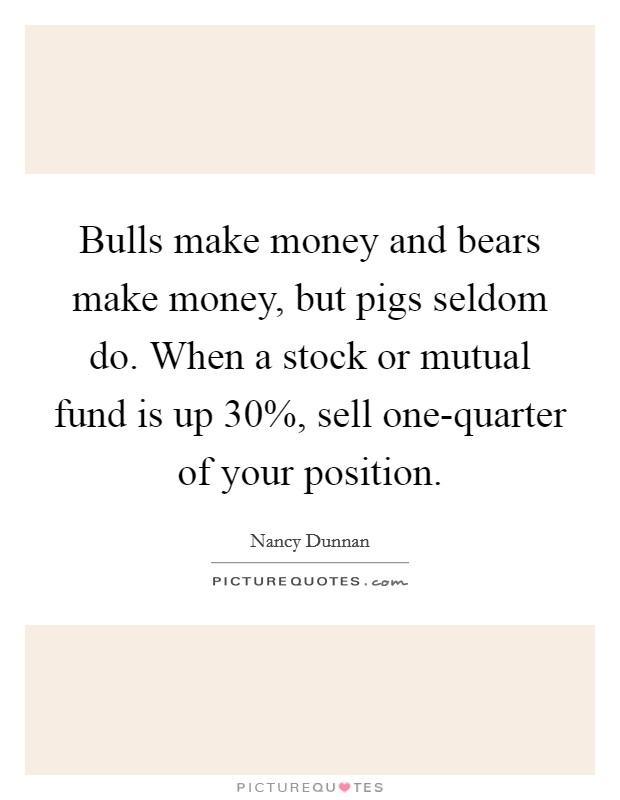 Bulls make money and bears make money, but pigs seldom do. When a stock or mutual fund is up 30%, sell one-quarter of your position Picture Quote #1