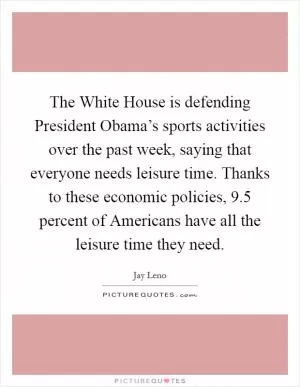 The White House is defending President Obama’s sports activities over the past week, saying that everyone needs leisure time. Thanks to these economic policies, 9.5 percent of Americans have all the leisure time they need Picture Quote #1