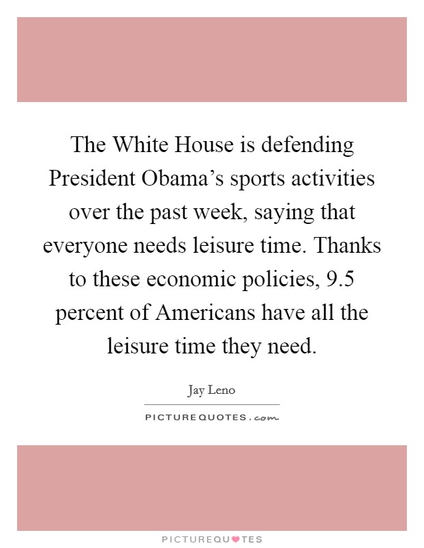 The White House is defending President Obama's sports activities over the past week, saying that everyone needs leisure time. Thanks to these economic policies, 9.5 percent of Americans have all the leisure time they need Picture Quote #1