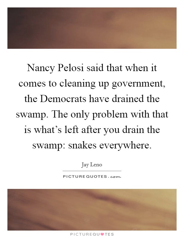 Nancy Pelosi said that when it comes to cleaning up government, the Democrats have drained the swamp. The only problem with that is what's left after you drain the swamp: snakes everywhere Picture Quote #1