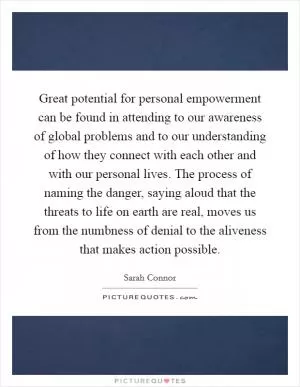 Great potential for personal empowerment can be found in attending to our awareness of global problems and to our understanding of how they connect with each other and with our personal lives. The process of naming the danger, saying aloud that the threats to life on earth are real, moves us from the numbness of denial to the aliveness that makes action possible Picture Quote #1