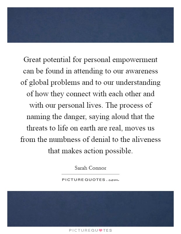 Great potential for personal empowerment can be found in attending to our awareness of global problems and to our understanding of how they connect with each other and with our personal lives. The process of naming the danger, saying aloud that the threats to life on earth are real, moves us from the numbness of denial to the aliveness that makes action possible Picture Quote #1