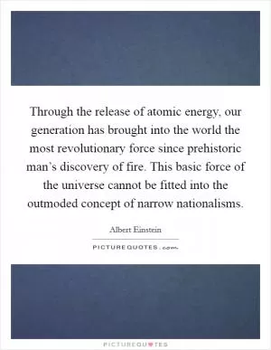 Through the release of atomic energy, our generation has brought into the world the most revolutionary force since prehistoric man’s discovery of fire. This basic force of the universe cannot be fitted into the outmoded concept of narrow nationalisms Picture Quote #1