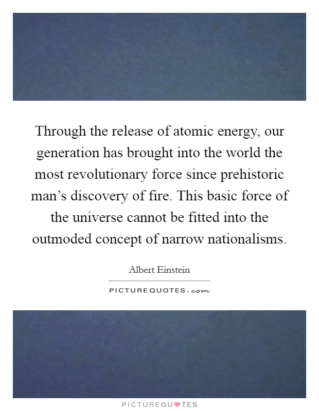 Through the release of atomic energy, our generation has brought into the world the most revolutionary force since prehistoric man's discovery of fire. This basic force of the universe cannot be fitted into the outmoded concept of narrow nationalisms Picture Quote #1