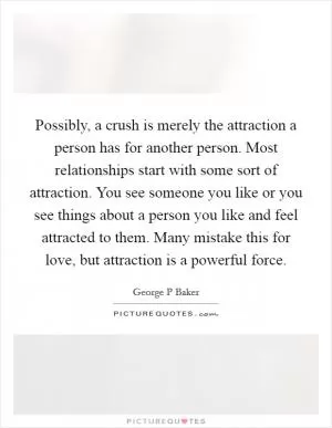Possibly, a crush is merely the attraction a person has for another person. Most relationships start with some sort of attraction. You see someone you like or you see things about a person you like and feel attracted to them. Many mistake this for love, but attraction is a powerful force Picture Quote #1