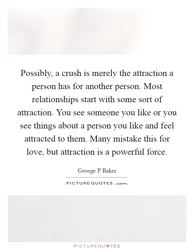 Possibly, a crush is merely the attraction a person has for another person. Most relationships start with some sort of attraction. You see someone you like or you see things about a person you like and feel attracted to them. Many mistake this for love, but attraction is a powerful force Picture Quote #1