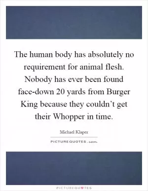 The human body has absolutely no requirement for animal flesh. Nobody has ever been found face-down 20 yards from Burger King because they couldn’t get their Whopper in time Picture Quote #1