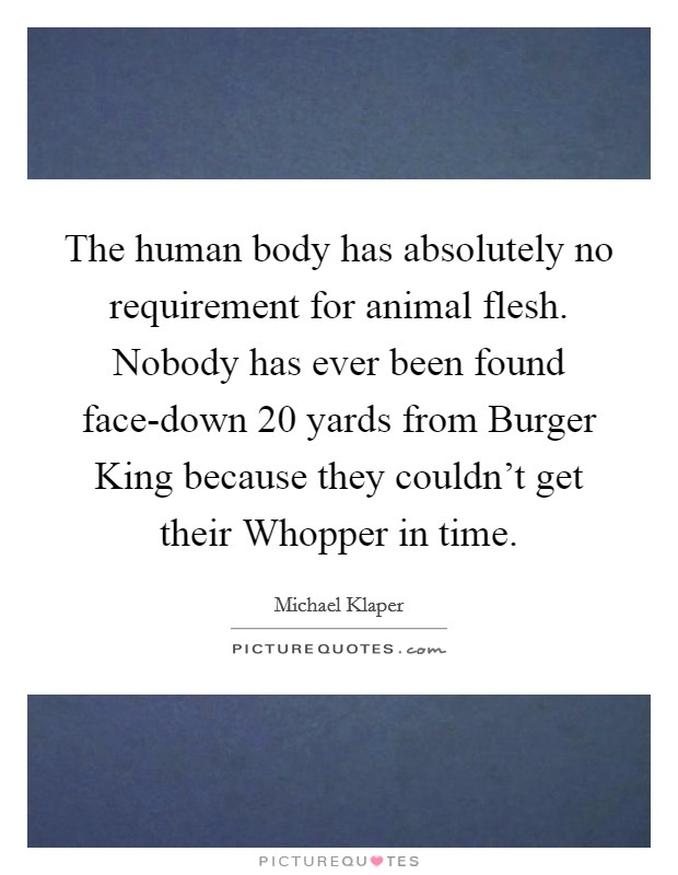 The human body has absolutely no requirement for animal flesh. Nobody has ever been found face-down 20 yards from Burger King because they couldn't get their Whopper in time Picture Quote #1