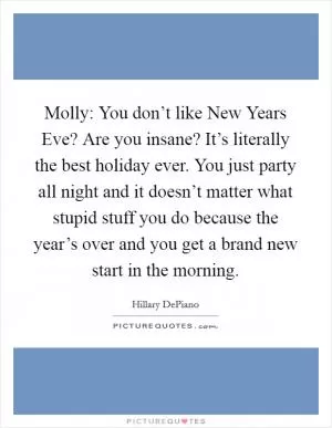 Molly: You don’t like New Years Eve? Are you insane? It’s literally the best holiday ever. You just party all night and it doesn’t matter what stupid stuff you do because the year’s over and you get a brand new start in the morning Picture Quote #1