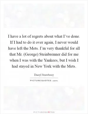 I have a lot of regrets about what I’ve done. If I had to do it over again, I never would have left the Mets. I’m very thankful for all that Mr. (George) Steinbrenner did for me when I was with the Yankees, but I wish I had stayed in New York with the Mets Picture Quote #1