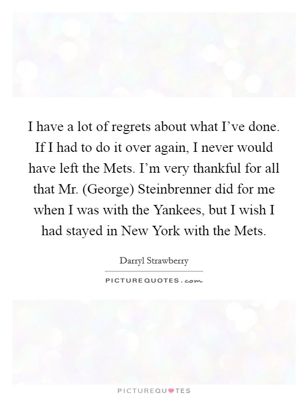 I have a lot of regrets about what I've done. If I had to do it over again, I never would have left the Mets. I'm very thankful for all that Mr. (George) Steinbrenner did for me when I was with the Yankees, but I wish I had stayed in New York with the Mets Picture Quote #1