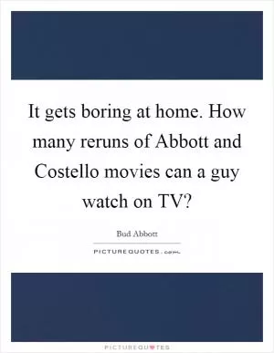 It gets boring at home. How many reruns of Abbott and Costello movies can a guy watch on TV? Picture Quote #1