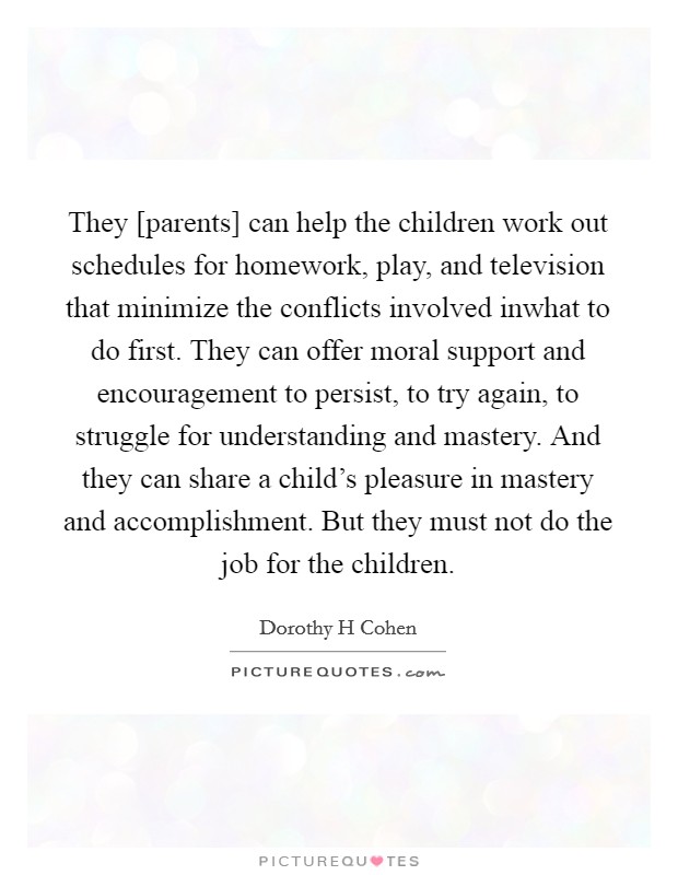 They [parents] can help the children work out schedules for homework, play, and television that minimize the conflicts involved inwhat to do first. They can offer moral support and encouragement to persist, to try again, to struggle for understanding and mastery. And they can share a child's pleasure in mastery and accomplishment. But they must not do the job for the children Picture Quote #1