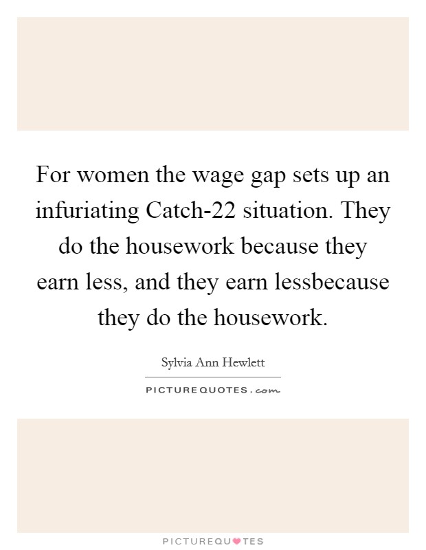 For women the wage gap sets up an infuriating Catch-22 situation. They do the housework because they earn less, and they earn lessbecause they do the housework Picture Quote #1