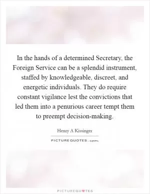 In the hands of a determined Secretary, the Foreign Service can be a splendid instrument, staffed by knowledgeable, discreet, and energetic individuals. They do require constant vigilance lest the convictions that led them into a penurious career tempt them to preempt decision-making Picture Quote #1