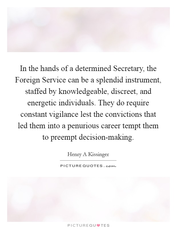In the hands of a determined Secretary, the Foreign Service can be a splendid instrument, staffed by knowledgeable, discreet, and energetic individuals. They do require constant vigilance lest the convictions that led them into a penurious career tempt them to preempt decision-making Picture Quote #1