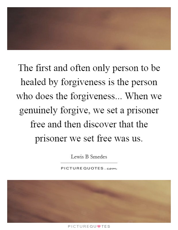 The first and often only person to be healed by forgiveness is the person who does the forgiveness... When we genuinely forgive, we set a prisoner free and then discover that the prisoner we set free was us Picture Quote #1
