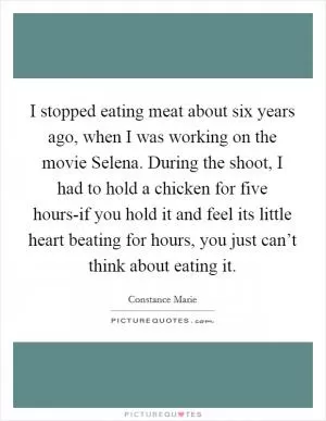 I stopped eating meat about six years ago, when I was working on the movie Selena. During the shoot, I had to hold a chicken for five hours-if you hold it and feel its little heart beating for hours, you just can’t think about eating it Picture Quote #1