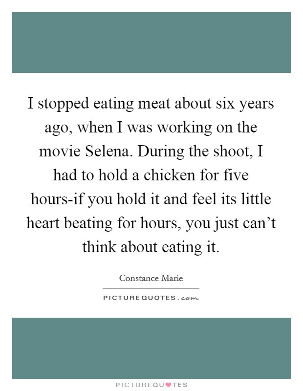 I stopped eating meat about six years ago, when I was working on the movie Selena. During the shoot, I had to hold a chicken for five hours-if you hold it and feel its little heart beating for hours, you just can't think about eating it Picture Quote #1