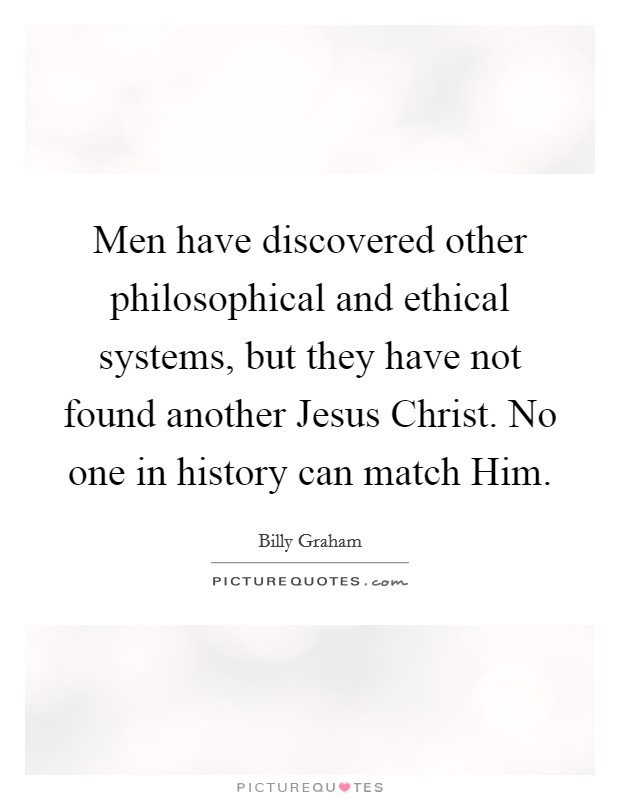 Men have discovered other philosophical and ethical systems, but they have not found another Jesus Christ. No one in history can match Him Picture Quote #1