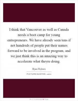 I think that Vancouver as well as Canada needs a boot camp for young entrepreneurs. We have already seen tens if not hundreds of people put their names forward to be involved in the program, and we just think this is an amazing way to accelerate what theyre doing Picture Quote #1