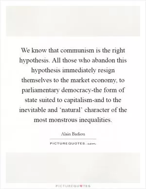 We know that communism is the right hypothesis. All those who abandon this hypothesis immediately resign themselves to the market economy, to parliamentary democracy-the form of state suited to capitalism-and to the inevitable and ‘natural’ character of the most monstrous inequalities Picture Quote #1