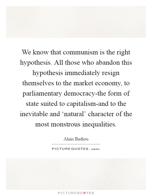 We know that communism is the right hypothesis. All those who abandon this hypothesis immediately resign themselves to the market economy, to parliamentary democracy-the form of state suited to capitalism-and to the inevitable and ‘natural' character of the most monstrous inequalities Picture Quote #1