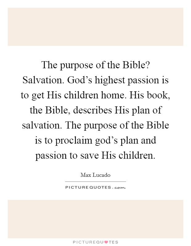 The purpose of the Bible? Salvation. God's highest passion is to get His children home. His book, the Bible, describes His plan of salvation. The purpose of the Bible is to proclaim god's plan and passion to save His children Picture Quote #1