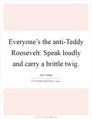 Everyone’s the anti-Teddy Roosevelt. Speak loudly and carry a brittle twig Picture Quote #1