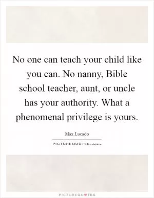 No one can teach your child like you can. No nanny, Bible school teacher, aunt, or uncle has your authority. What a phenomenal privilege is yours Picture Quote #1