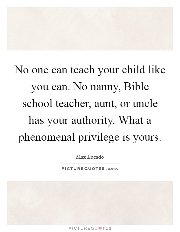 No one can teach your child like you can. No nanny, Bible school teacher, aunt, or uncle has your authority. What a phenomenal privilege is yours Picture Quote #1