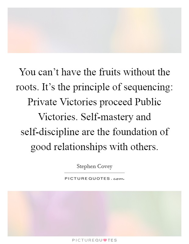 You can't have the fruits without the roots. It's the principle of sequencing: Private Victories proceed Public Victories. Self-mastery and self-discipline are the foundation of good relationships with others Picture Quote #1