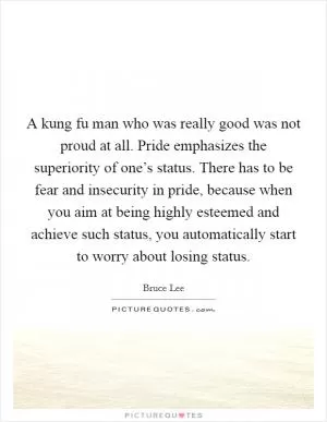 A kung fu man who was really good was not proud at all. Pride emphasizes the superiority of one’s status. There has to be fear and insecurity in pride, because when you aim at being highly esteemed and achieve such status, you automatically start to worry about losing status Picture Quote #1