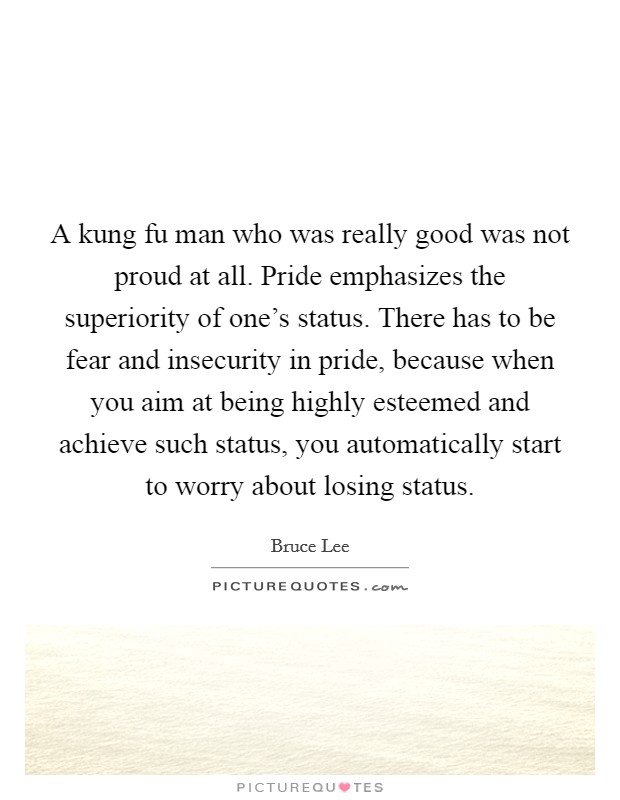 A kung fu man who was really good was not proud at all. Pride emphasizes the superiority of one's status. There has to be fear and insecurity in pride, because when you aim at being highly esteemed and achieve such status, you automatically start to worry about losing status Picture Quote #1
