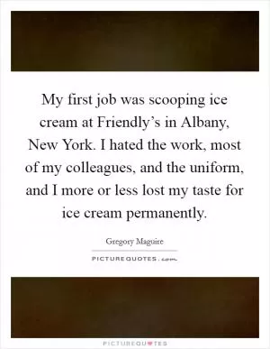 My first job was scooping ice cream at Friendly’s in Albany, New York. I hated the work, most of my colleagues, and the uniform, and I more or less lost my taste for ice cream permanently Picture Quote #1