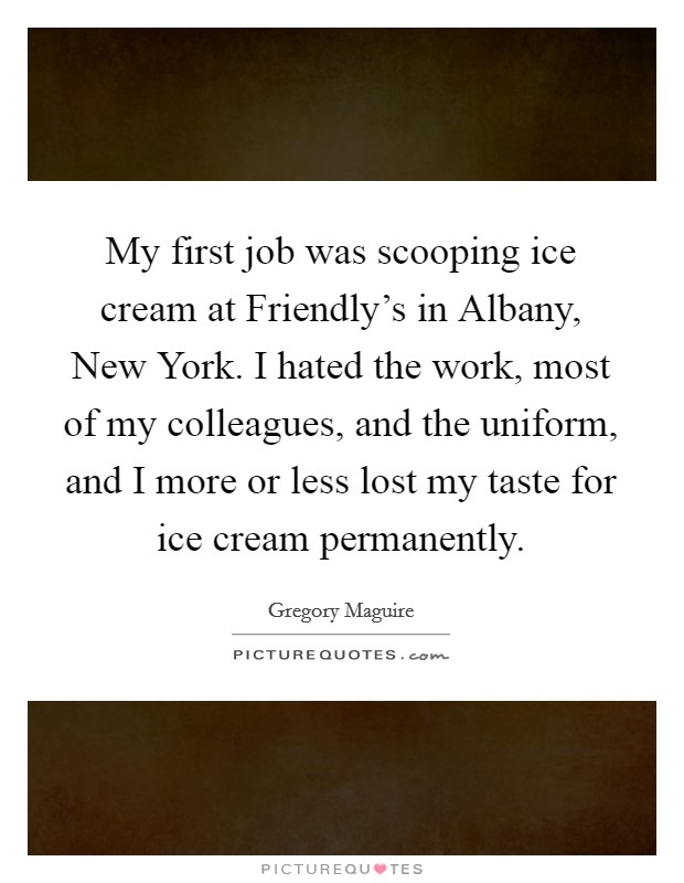 My first job was scooping ice cream at Friendly's in Albany, New York. I hated the work, most of my colleagues, and the uniform, and I more or less lost my taste for ice cream permanently Picture Quote #1