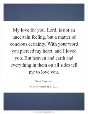 My love for you, Lord, is not an uncertain feeling, but a matter of concious certainty. With your word you pierced my heart, and I loved you. But heaven and earth and everything in them on all sides tell me to love you Picture Quote #1