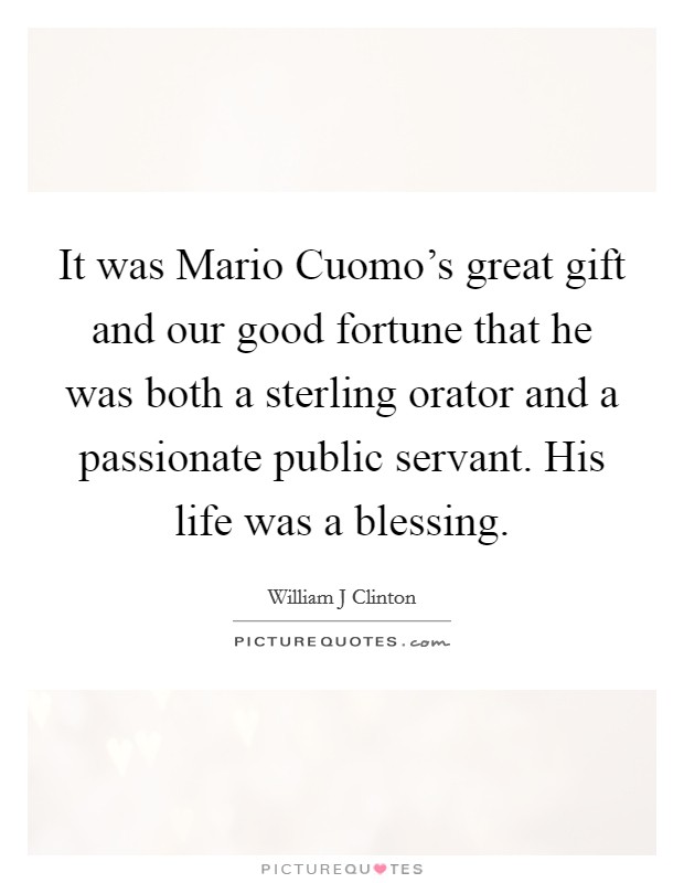 It was Mario Cuomo's great gift and our good fortune that he was both a sterling orator and a passionate public servant. His life was a blessing Picture Quote #1
