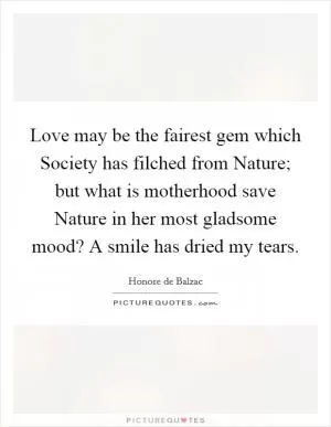 Love may be the fairest gem which Society has filched from Nature; but what is motherhood save Nature in her most gladsome mood? A smile has dried my tears Picture Quote #1