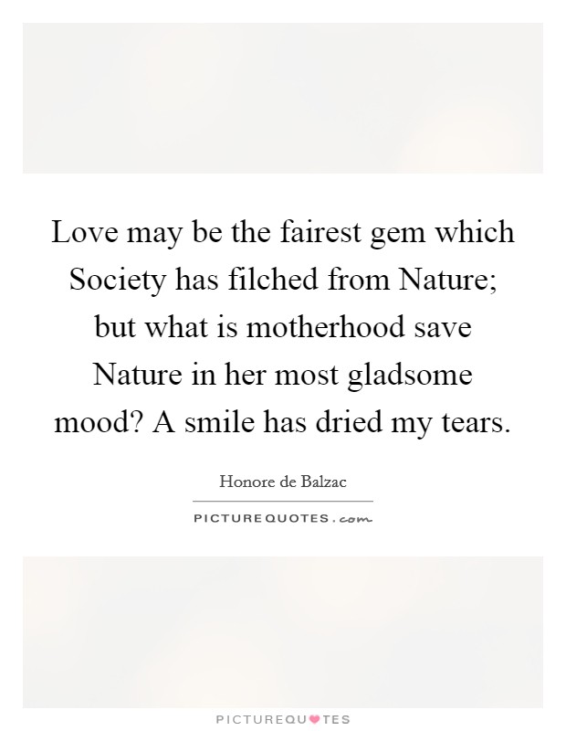Love may be the fairest gem which Society has filched from Nature; but what is motherhood save Nature in her most gladsome mood? A smile has dried my tears Picture Quote #1