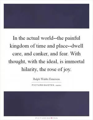 In the actual world--the painful kingdom of time and place--dwell care, and canker, and fear. With thought, with the ideal, is immortal hilarity, the rose of joy Picture Quote #1