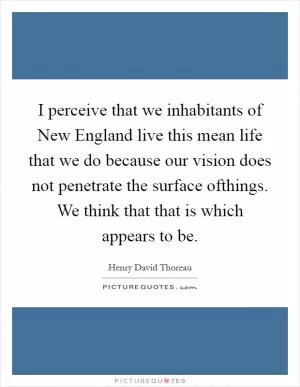I perceive that we inhabitants of New England live this mean life that we do because our vision does not penetrate the surface ofthings. We think that that is which appears to be Picture Quote #1