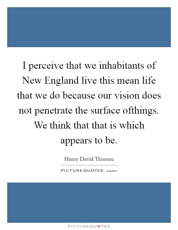 I perceive that we inhabitants of New England live this mean life that we do because our vision does not penetrate the surface ofthings. We think that that is which appears to be Picture Quote #1