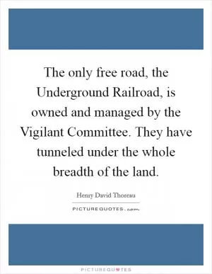 The only free road, the Underground Railroad, is owned and managed by the Vigilant Committee. They have tunneled under the whole breadth of the land Picture Quote #1